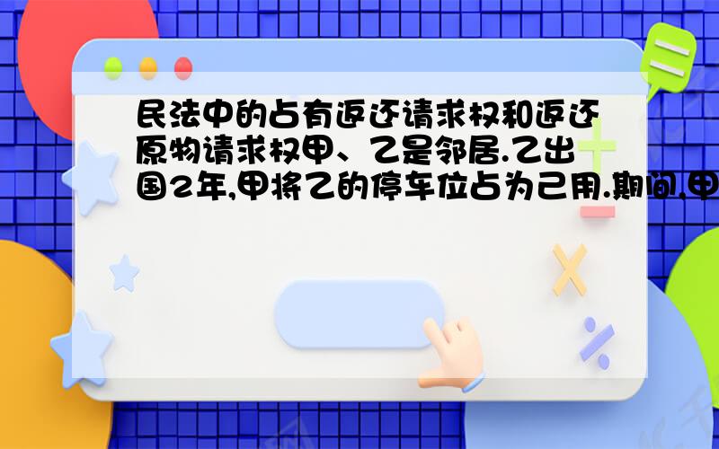 民法中的占有返还请求权和返还原物请求权甲、乙是邻居.乙出国2年,甲将乙的停车位占为己用.期间,甲将该停车位出租给丙,租期1年.期满后丙表示不再续租,但仍继续使用该停车位.下列哪一表