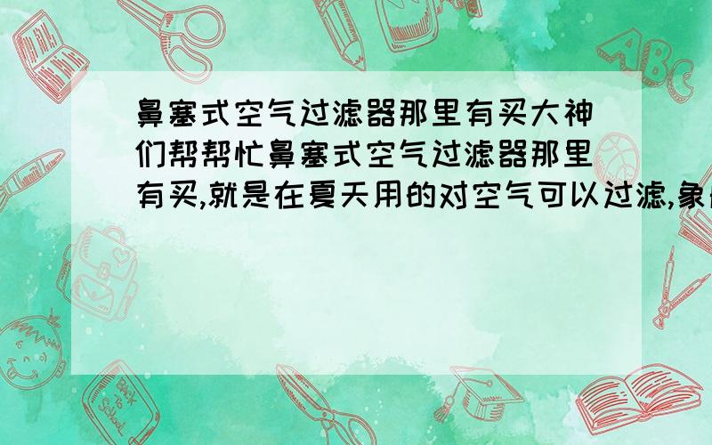 鼻塞式空气过滤器那里有买大神们帮帮忙鼻塞式空气过滤器那里有买,就是在夏天用的对空气可以过滤,象船厂工作的人,每天都呼吸有毒的烟,