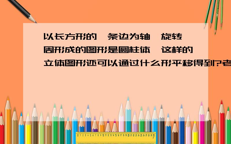 以长方形的一条边为轴,旋转一周形成的图形是圆柱体,这样的立体图形还可以通过什么形平移得到?老师烦死的