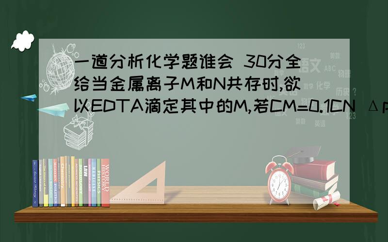 一道分析化学题谁会 30分全给当金属离子M和N共存时,欲以EDTA滴定其中的M,若CM=0.1CN ΔpM=0.2,为使滴定误差Et≤0.1%,则要求ΔlgK至少要大于( )