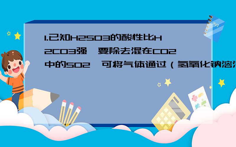 1.已知H2SO3的酸性比H2CO3强,要除去混在CO2中的SO2,可将气体通过（氢氧化钠溶液?饱和碳酸钠溶液?饱和NaHSO4溶液?饱和NaHCO3溶液?)2.为了观察气体燃烧时火焰的颜色,点燃H2时所用的导气管材料应使