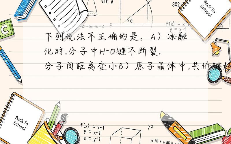 下列说法不正确的是：A）冰融化时,分子中H-O键不断裂,分子间距离变小B）原子晶体中,共价键越强,熔点越高C）分子晶体中,共价键键能越大,该分子晶体的熔沸点一定高D）分子晶体中,分子间