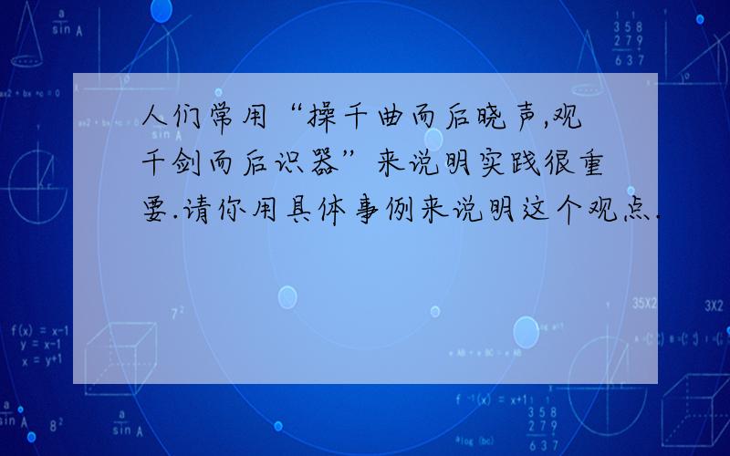 人们常用“操千曲而后晓声,观千剑而后识器”来说明实践很重要.请你用具体事例来说明这个观点.