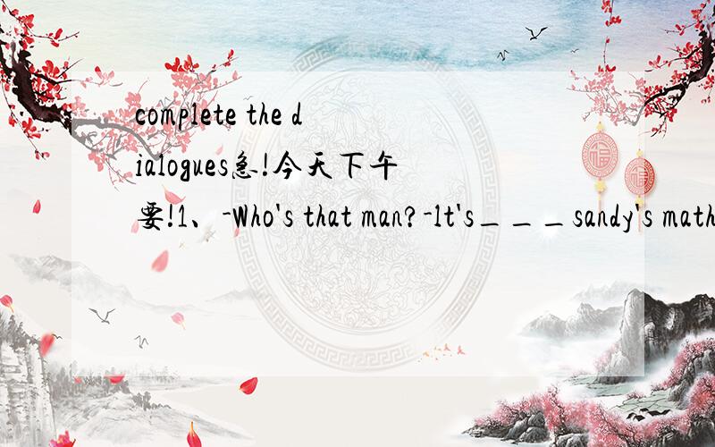 complete the dialogues急!今天下午要!1、-Who's that man?-lt's___sandy's math teacher .l'm not sure.2、-where is Tom?-sandy says he is still in bed.-how____he is.Let's go and wake him up.3、sandy:Mum,what's for dinner?l'm hungry.Mum:salad and