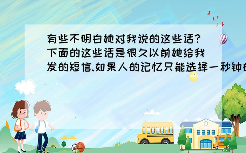 有些不明白她对我说的这些话?下面的这些话是很久以前她给我发的短信.如果人的记忆只能选择一秒钟的额度,我希望就是这一瞬间,也许哪天在路上碰到了就像陌生人一样擦肩而过,越是信任