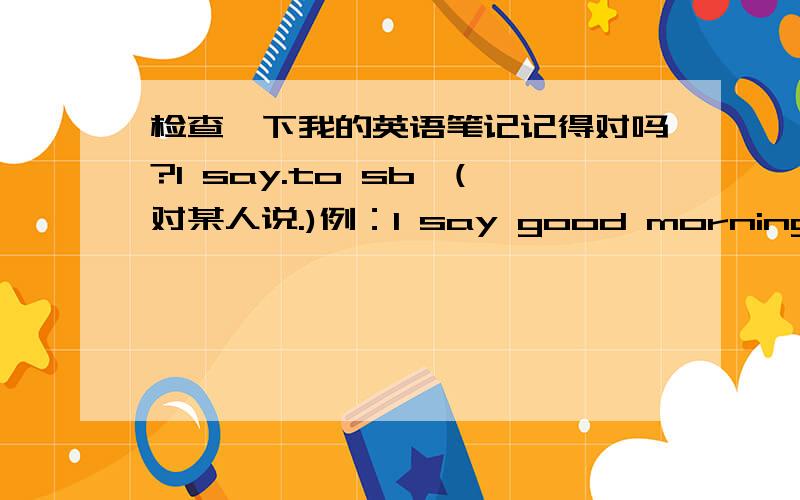 检查一下我的英语笔记记得对吗?1 say.to sb,(对某人说.)例：I say good morning to my mother.2 say...in 某种语言（用某种语言说.)例：He say 