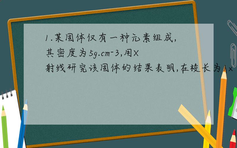 1.某固体仅有一种元素组成,其密度为5g.cm-3,用X射线研究该固体的结果表明,在棱长为1×10^-7cm的立方体中含有20个原子,则此元素的相对原子质量接近 A.32 B.65 C.120 D.1502.在无土栽培中,配制1L内含0.