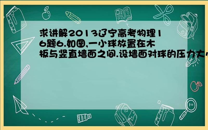 求讲解2013辽宁高考物理16题6.如图,一小球放置在木板与竖直墙面之间.设墙面对球的压力大小为N1,球对木板的压力大小为N2.以木板与墙连接点所形成的水平直线为轴,将木板从图示位置开始缓