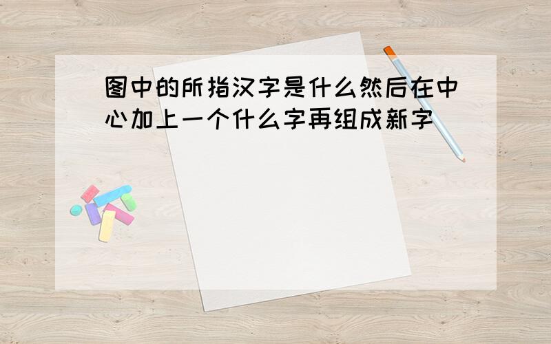 图中的所指汉字是什么然后在中心加上一个什么字再组成新字