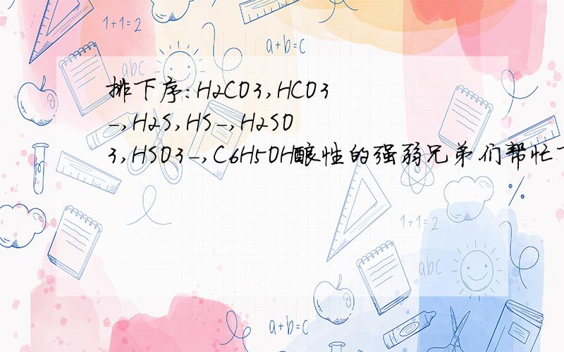 排下序：H2CO3,HCO3-,H2S,HS-,H2SO3,HSO3-,C6H5OH酸性的强弱兄弟们帮忙下,