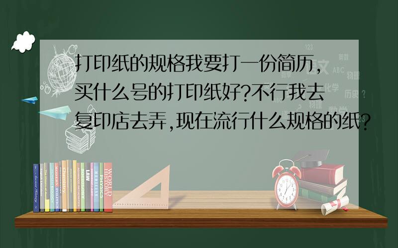 打印纸的规格我要打一份简历,买什么号的打印纸好?不行我去复印店去弄,现在流行什么规格的纸?