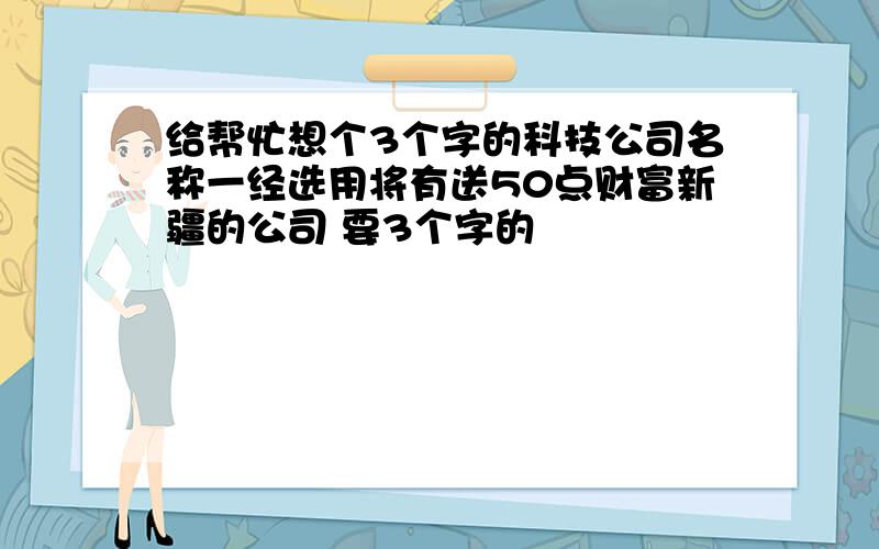 给帮忙想个3个字的科技公司名称一经选用将有送50点财富新疆的公司 要3个字的