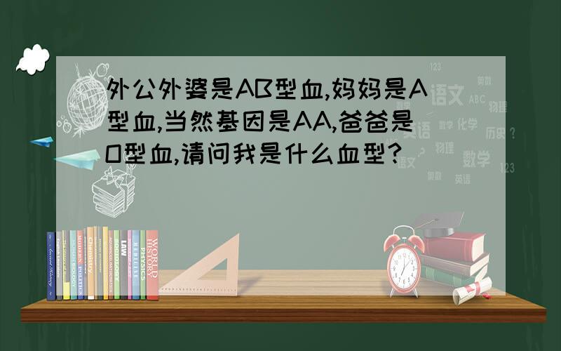 外公外婆是AB型血,妈妈是A型血,当然基因是AA,爸爸是O型血,请问我是什么血型?