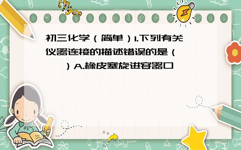 初三化学（简单）1.下列有关仪器连接的描述错误的是（     ）A.橡皮塞旋进容器口            B.玻璃导管口附近沾水后旋进乳胶管C.分液漏斗下端玻璃管压进橡皮塞孔中D.玻璃导管沾水后旋进橡