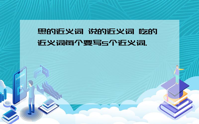 思的近义词 说的近义词 吃的近义词每个要写5个近义词.