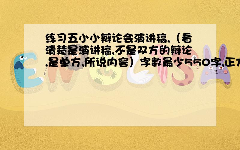 练习五小小辩论会演讲稿,（看清楚是演讲稿,不是双方的辩论,是单方,所说内容）字数最少550字,正方：小学生上网利大于弊.反方：小学生上网弊大于利.我是正方!时间紧迫越快越好!