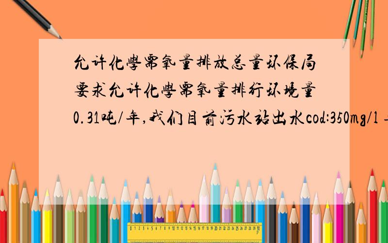 允许化学需氧量排放总量环保局要求允许化学需氧量排行环境量0.31吨/年,我们目前污水站出水cod:350mg/l 每天20吨,一年算300天.关于环保局给出的0.31吨每年,是多了还是少了,具体怎么计算?