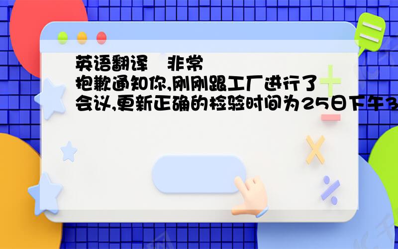 英语翻译﻿非常抱歉通知你,刚刚跟工厂进行了会议,更新正确的检验时间为25日下午3点以后,可以100%完成,请帮忙安排,﻿