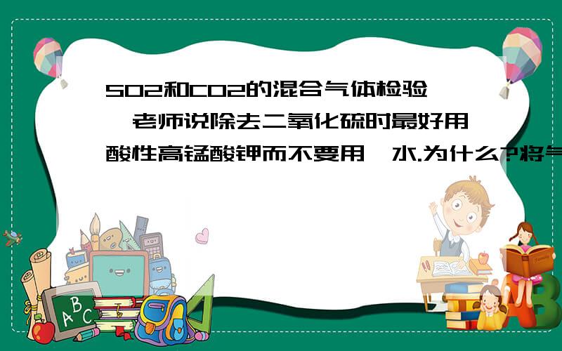 SO2和CO2的混合气体检验,老师说除去二氧化硫时最好用酸性高锰酸钾而不要用溴水.为什么?将气体依次通过品红溶液,酸性高锰酸钾溶液,品红溶液,澄清石灰水.