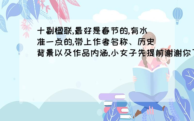 十副楹联,最好是春节的,有水准一点的,带上作者名称、历史背景以及作品内涵.小女子先提前谢谢你了!