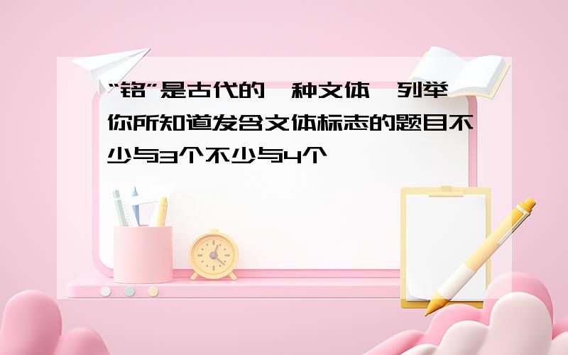 “铭”是古代的一种文体,列举你所知道发含文体标志的题目不少与3个不少与4个