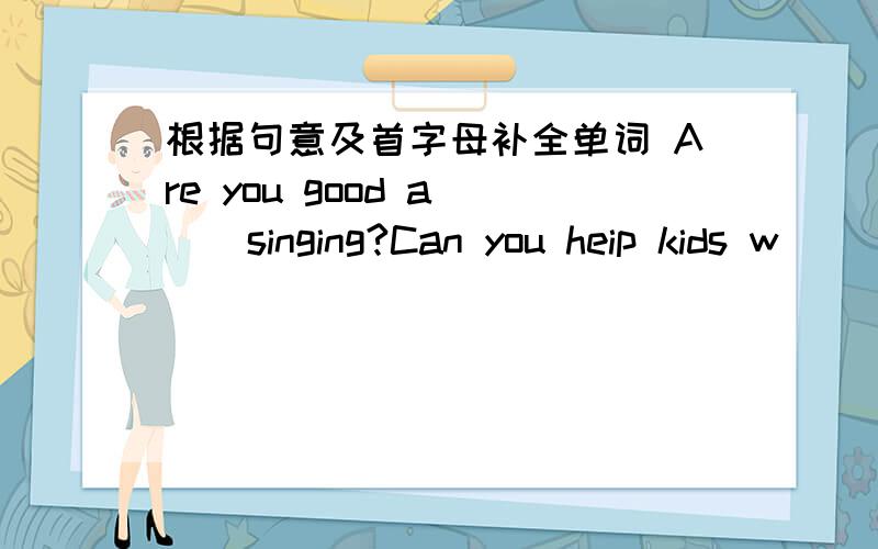 根据句意及首字母补全单词 Are you good a( ) singing?Can you heip kids w( ) swimiPlease taik to Zhang Heng f( ) more information