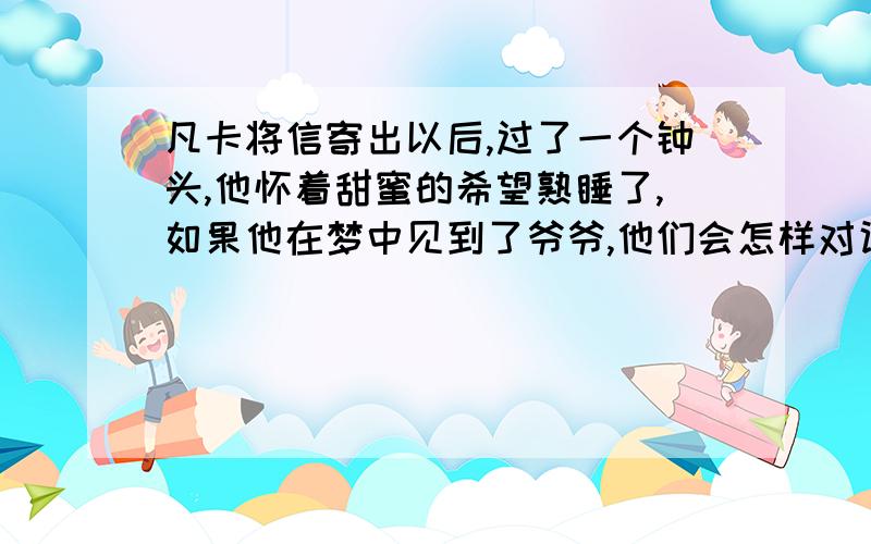 凡卡将信寄出以后,过了一个钟头,他怀着甜蜜的希望熟睡了,如果他在梦中见到了爷爷,他们会怎样对话?至少5句对话是5句对话