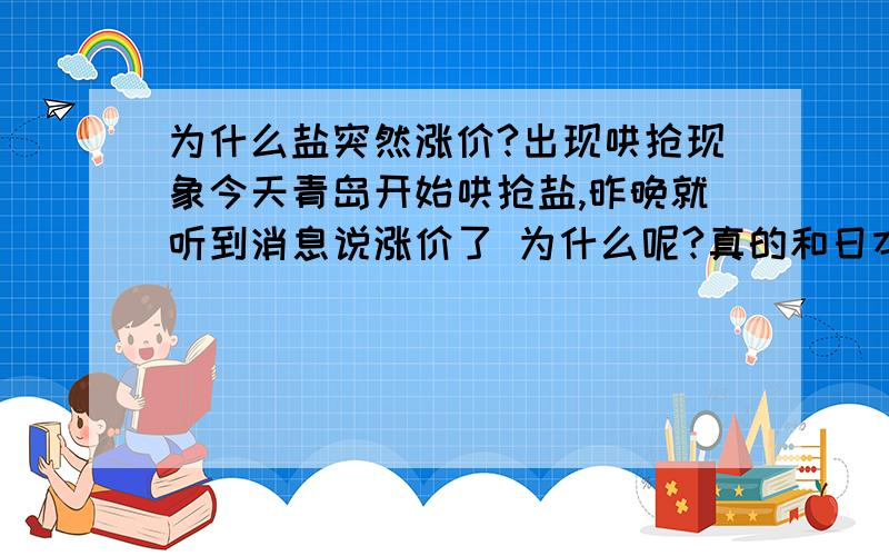 为什么盐突然涨价?出现哄抢现象今天青岛开始哄抢盐,昨晚就听到消息说涨价了 为什么呢?真的和日本有关?还是再次的炒作?即使再涨价,老百姓家里也不可能十天用一包吧