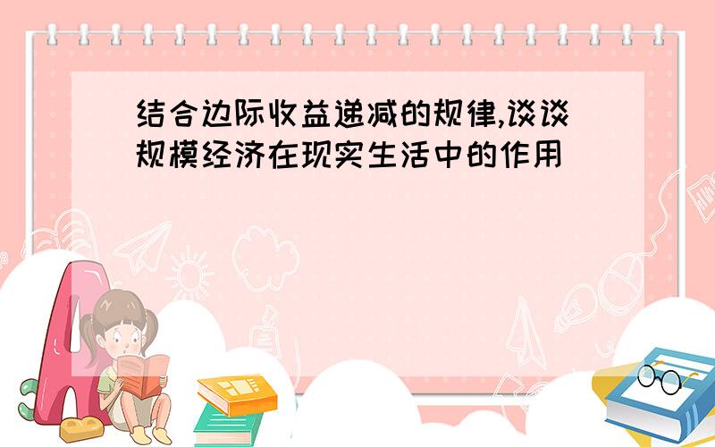 结合边际收益递减的规律,谈谈规模经济在现实生活中的作用