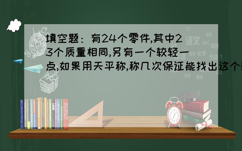 填空题：有24个零件,其中23个质量相同,另有一个较轻一点,如果用天平称,称几次保证能找出这个较轻的零件.