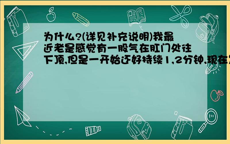 为什么?(详见补充说明)我最近老是感觉有一股气在肛门处往下顶,但是一开始还好持续1,2分钟,现在发展到1,2个小时以上了,随之会引起肛门周围的剧烈疼痛,月经前一周最容易有这种状况．为什