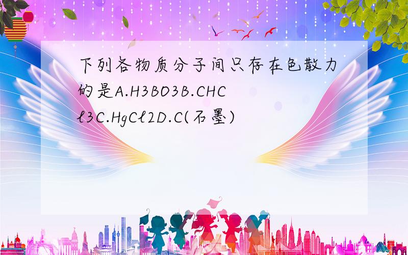 下列各物质分子间只存在色散力的是A.H3BO3B.CHCl3C.HgCl2D.C(石墨)