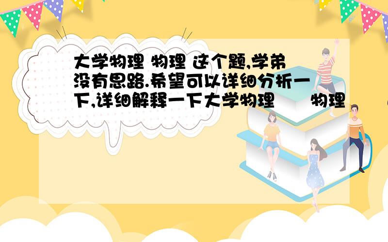 大学物理 物理 这个题,学弟没有思路.希望可以详细分析一下,详细解释一下大学物理      物理       这个题,学弟没有思路.希望可以详细分析一下,详细解释一下 学弟在线等大神指导 谢谢