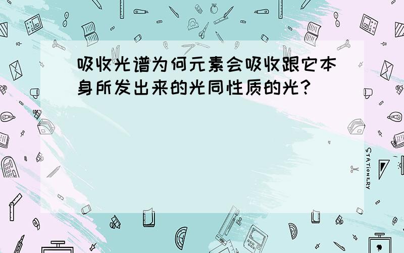 吸收光谱为何元素会吸收跟它本身所发出来的光同性质的光?