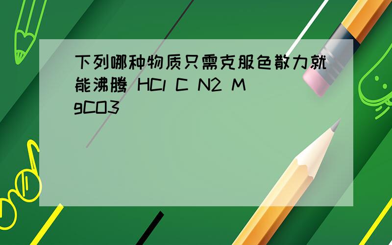 下列哪种物质只需克服色散力就能沸腾 HCl C N2 MgCO3