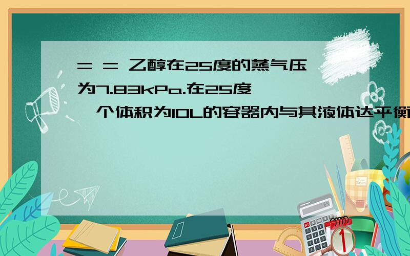 = = 乙醇在25度的蒸气压为7.83kPa.在25度,一个体积为10L的容器内与其液体达平衡的乙醇蒸气和干燥空气混在一起,总压为100kPa.在保持温度不变的条件下,把容器的体积压缩到0.5L（a）在这体积为0.5