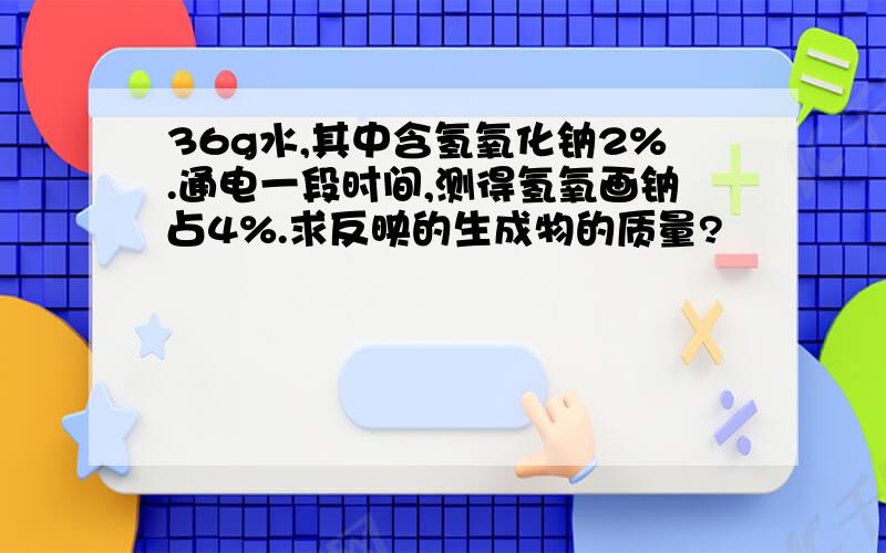 36g水,其中含氢氧化钠2%.通电一段时间,测得氢氧画钠占4%.求反映的生成物的质量?