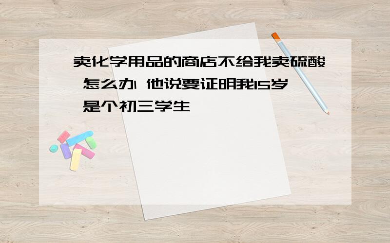 卖化学用品的商店不给我卖硫酸 怎么办 他说要证明我15岁 是个初三学生