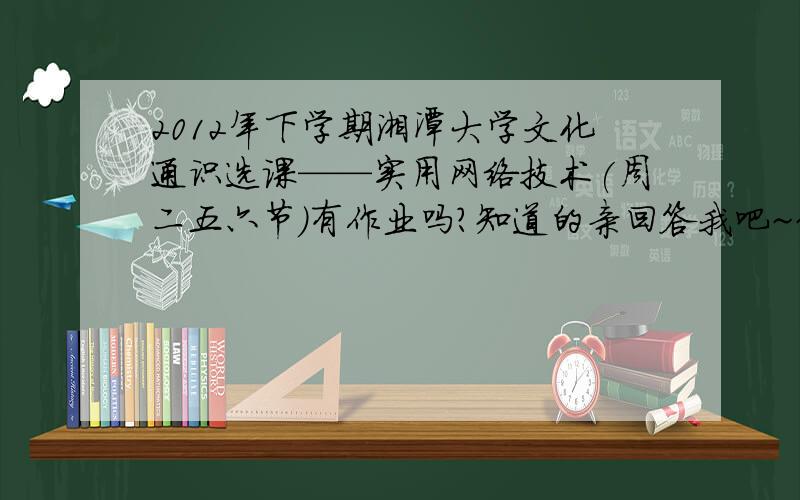 2012年下学期湘潭大学文化通识选课——实用网络技术(周二五六节)有作业吗?知道的亲回答我吧~~~