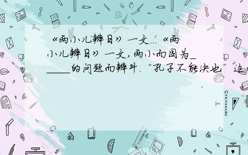 《两小儿辩日》一文...《两小儿辩日》一文,两小而因为＿＿＿＿＿的问题而辩斗.“孔子不能决也”这句话反映出孔子对知识持有＿＿＿＿＿＿的态度,同时也能从中悟出＿＿＿＿＿＿的道理,