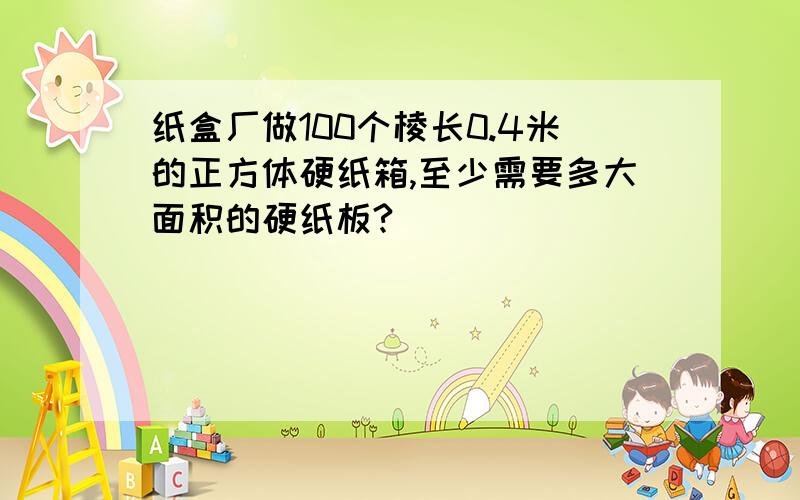 纸盒厂做100个棱长0.4米的正方体硬纸箱,至少需要多大面积的硬纸板?