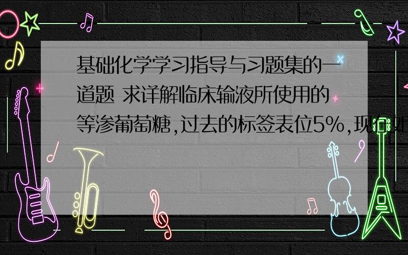 基础化学学习指导与习题集的一道题 求详解临床输液所使用的等渗葡萄糖,过去的标签表位5％,现在如果表为质量浓度和物质的量浓度的话,应该分别是?求详解……谢谢!