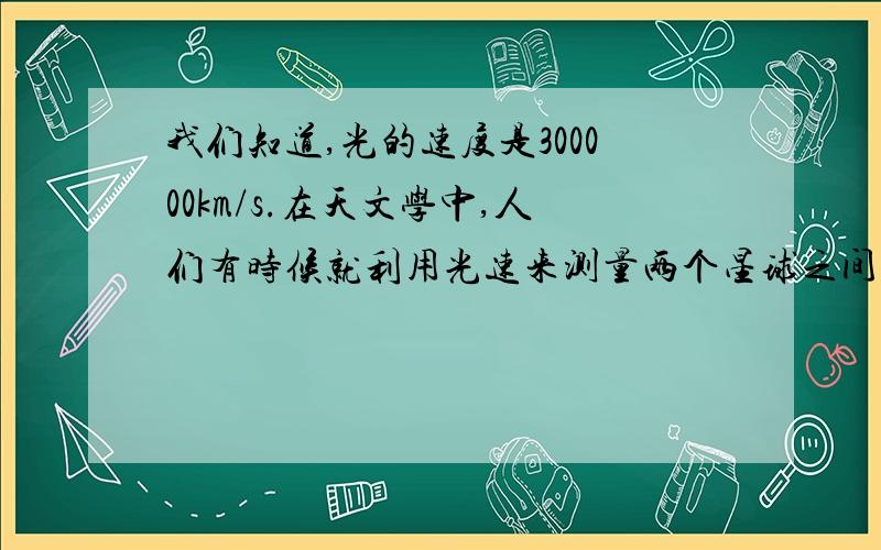 我们知道,光的速度是300000km/s.在天文学中,人们有时候就利用光速来测量两个星球之间的距离某科学家从地球发射一束光到月球上,经过2.5s后,光束经月球反射回到地球,试用计算器求出月球与