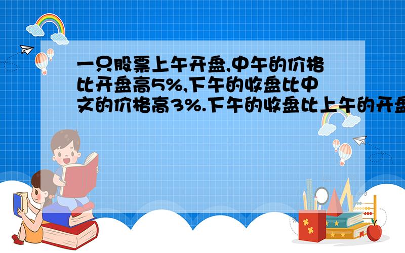 一只股票上午开盘,中午的价格比开盘高5%,下午的收盘比中文的价格高3%.下午的收盘比上午的开盘高百分之几?我原先这样想：1×（1+5%）×（1+3%）但是后来觉得不对,…………）里面有个错别字