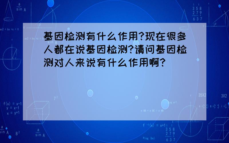 基因检测有什么作用?现在很多人都在说基因检测?请问基因检测对人来说有什么作用啊?