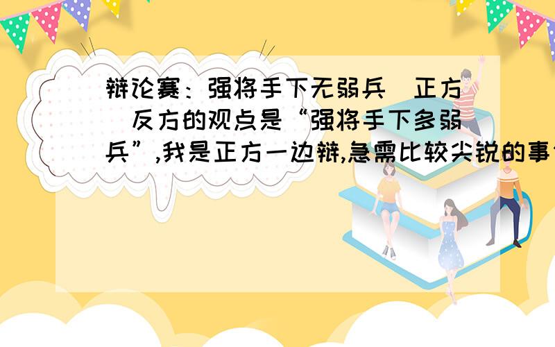 辩论赛：强将手下无弱兵（正方）反方的观点是“强将手下多弱兵”,我是正方一边辩,急需比较尖锐的事例或攻击点等论据写辩词,恳求大家帮个忙,