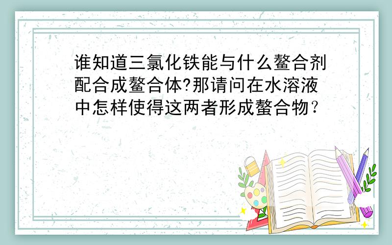 谁知道三氯化铁能与什么鳌合剂配合成鳌合体?那请问在水溶液中怎样使得这两者形成螯合物？