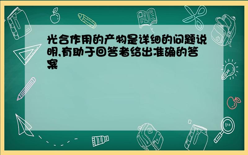 光合作用的产物是详细的问题说明,有助于回答者给出准确的答案