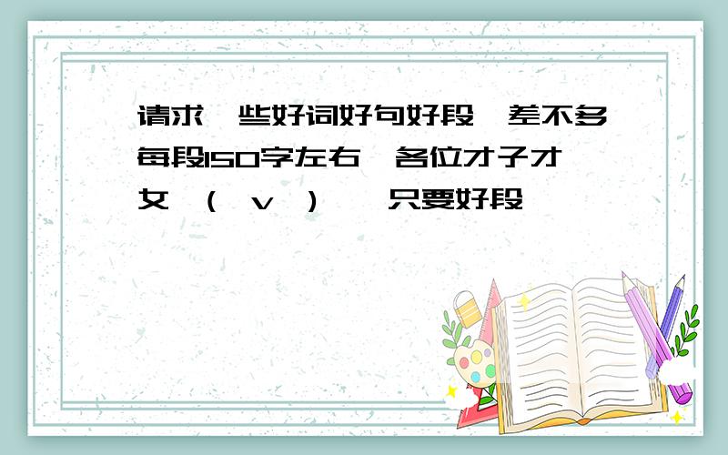 请求一些好词好句好段,差不多每段150字左右,各位才子才女,(⊙v⊙)嗯,只要好段