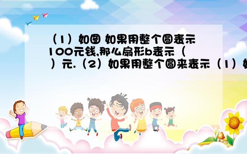 （1）如图 如果用整个圆表示100元钱,那么扇形b表示（ ）元.（2）如果用整个圆来表示（1）如图  如果用整个圆表示100元钱,那么扇形b表示（    ）元.（2）如果用整个圆来表示某班全体40位学